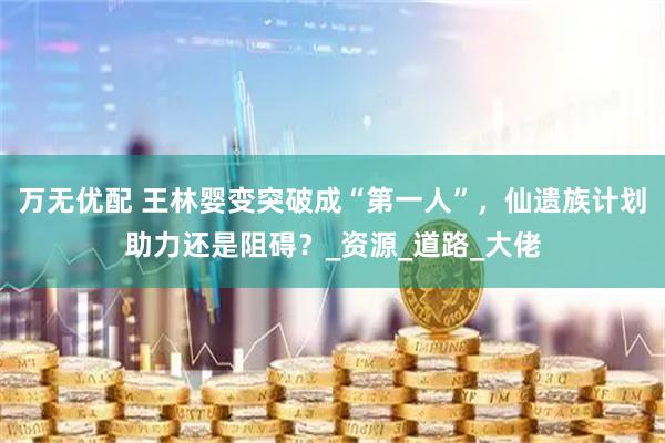 万无优配 王林婴变突破成“第一人”，仙遗族计划助力还是阻碍？_资源_道路_大佬