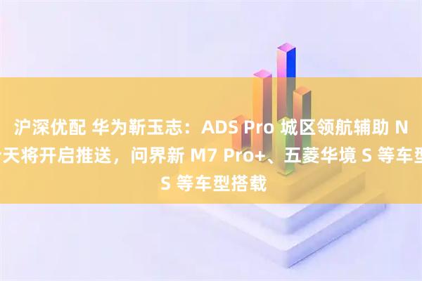 沪深优配 华为靳玉志：ADS Pro 城区领航辅助 NCA 今天将开启推送，问界新 M7 Pro+、五菱华境 S 等车型搭载