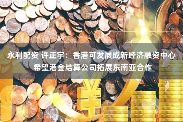 永利配资 许正宇：香港可发展成新经济融资中心 希望港金结算公司拓展东南亚合作
