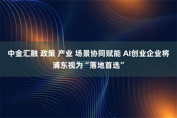 中金汇融 政策 产业 场景协同赋能 AI创业企业将浦东视为“落地首选”