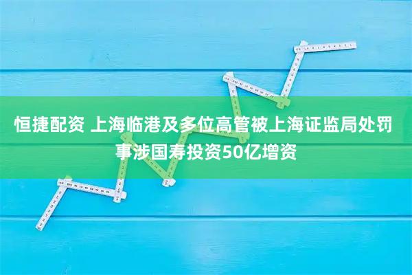 恒捷配资 上海临港及多位高管被上海证监局处罚 事涉国寿投资50亿增资