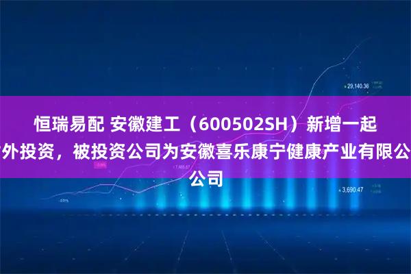 恒瑞易配 安徽建工（600502SH）新增一起对外投资，被投资公司为安徽喜乐康宁健康产业有限公司