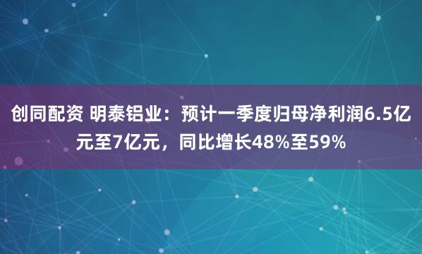 创同配资 明泰铝业：预计一季度归母净利润6.5亿元至7亿元，同比增长48%至59%
