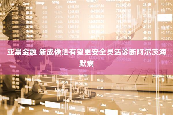 亚晶金融 新成像法有望更安全灵活诊断阿尔茨海默病