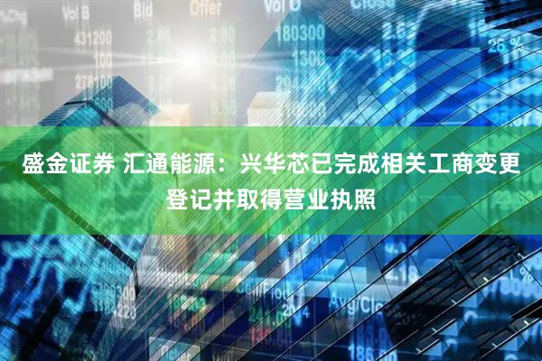 盛金证券 汇通能源：兴华芯已完成相关工商变更登记并取得营业执照